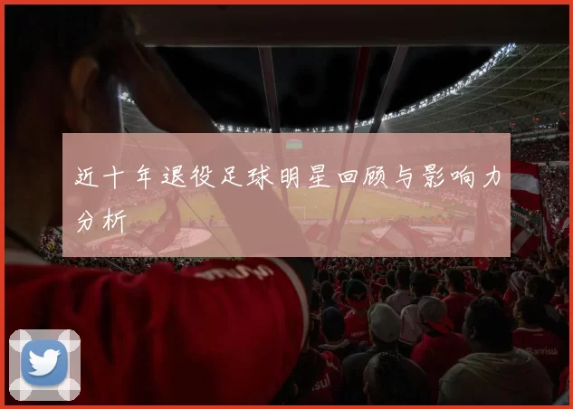 近十年退役足球明星回顾与影响力分析