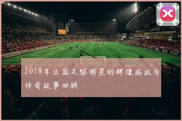 2018年法国足球明星的辉煌成就与传奇故事回顾