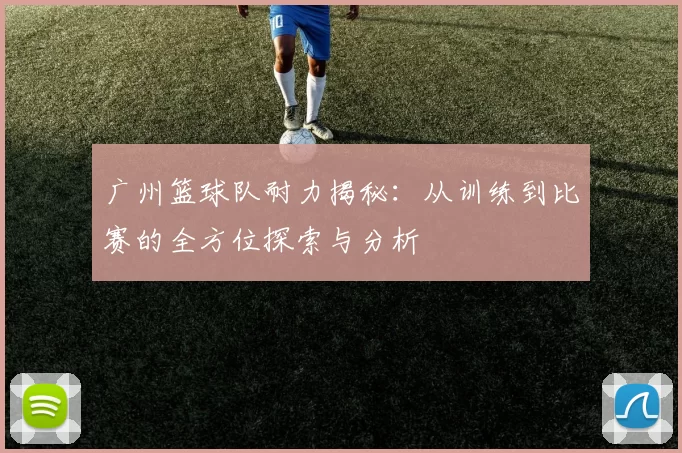 广州篮球队耐力揭秘：从训练到比赛的全方位探索与分析