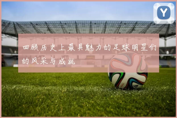 回顾历史上最具魅力的足球明星们的风采与成就