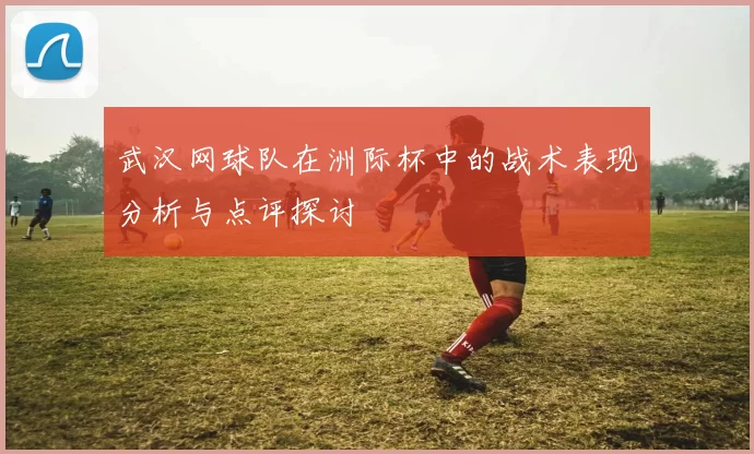 武汉网球队在洲际杯中的战术表现分析与点评探讨