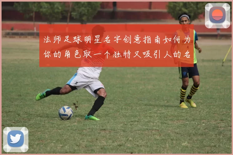 法师足球明星名字创意指南如何为你的角色取一个独特又吸引人的名字