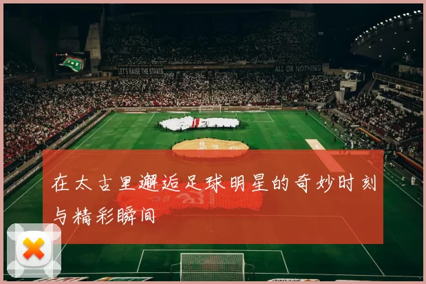 在太古里邂逅足球明星的奇妙时刻与精彩瞬间