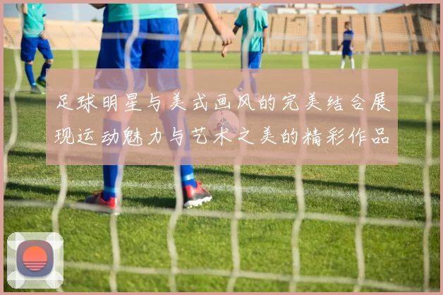 足球明星与美式画风的完美结合展现运动魅力与艺术之美的精彩作品