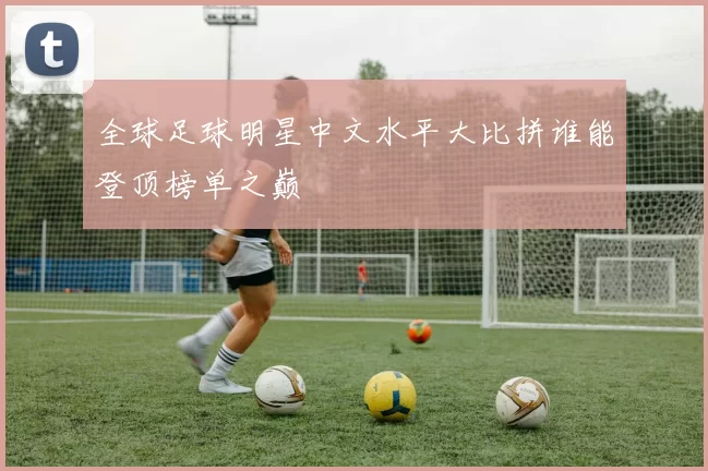 全球足球明星中文水平大比拼谁能登顶榜单之巅