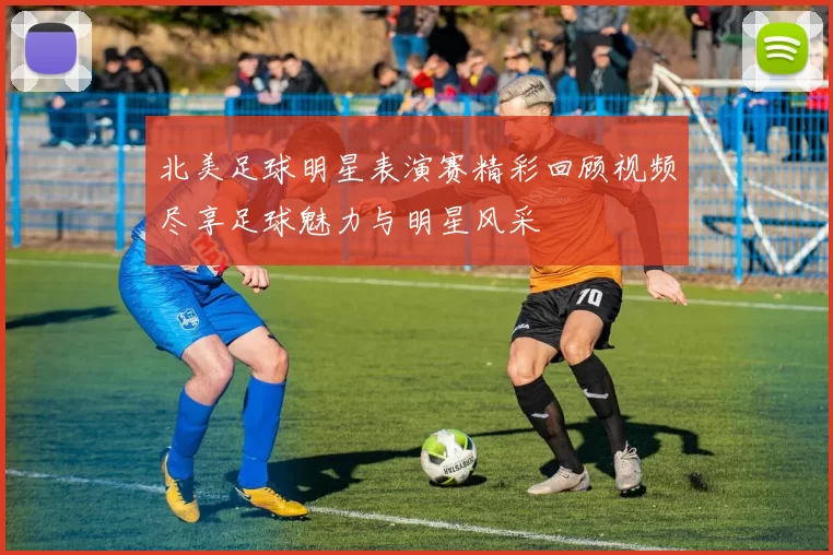 北美足球明星表演赛精彩回顾视频尽享足球魅力与明星风采