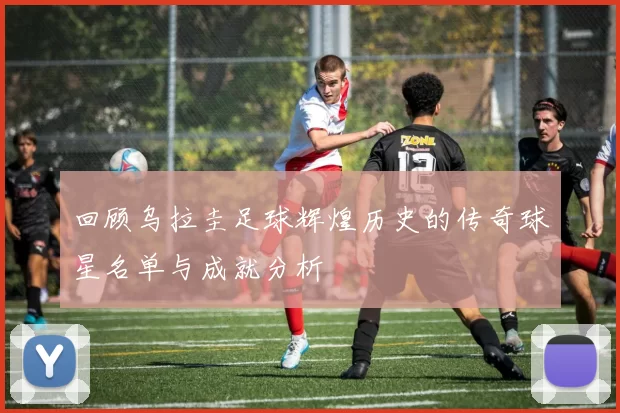 回顾乌拉圭足球辉煌历史的传奇球星名单与成就分析