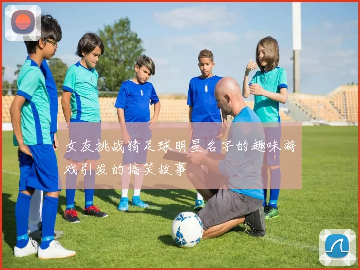 女友挑战猜足球明星名字的趣味游戏引发的搞笑故事