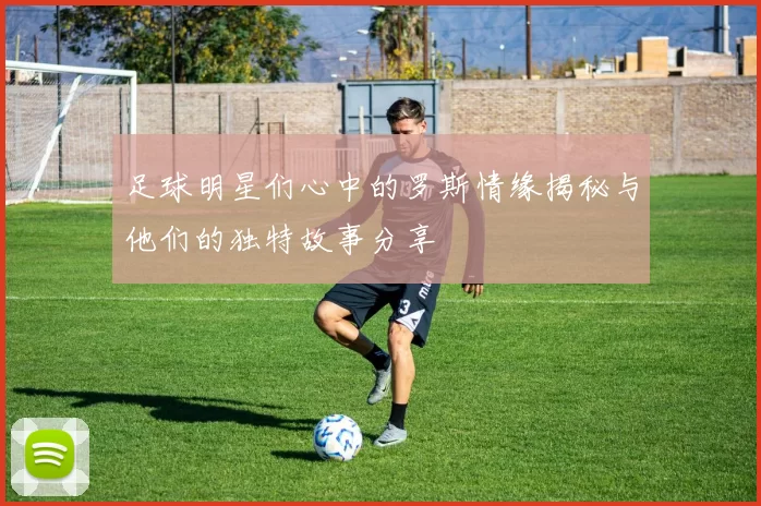 足球明星们心中的罗斯情缘揭秘与他们的独特故事分享