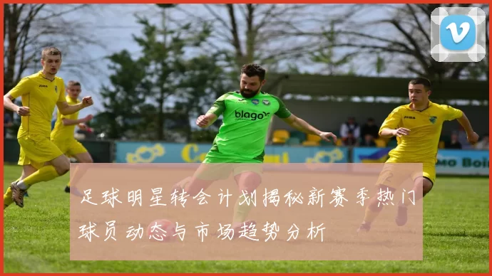 足球明星转会计划揭秘新赛季热门球员动态与市场趋势分析