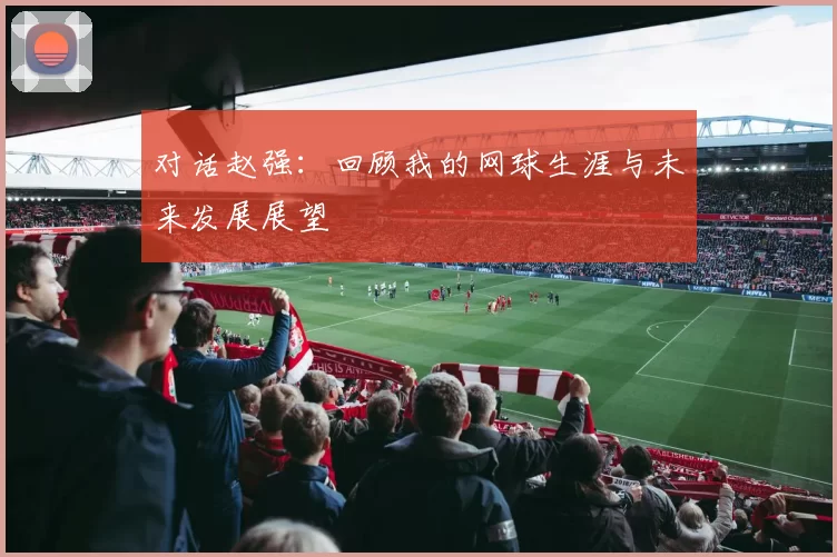 对话赵强：回顾我的网球生涯与未来发展展望