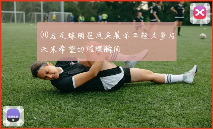 00后足球明星风采展示年轻力量与未来希望的璀璨瞬间
