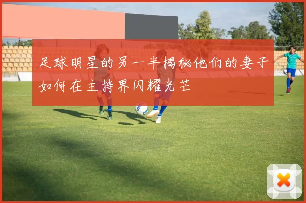 足球明星的另一半揭秘他们的妻子如何在主持界闪耀光芒