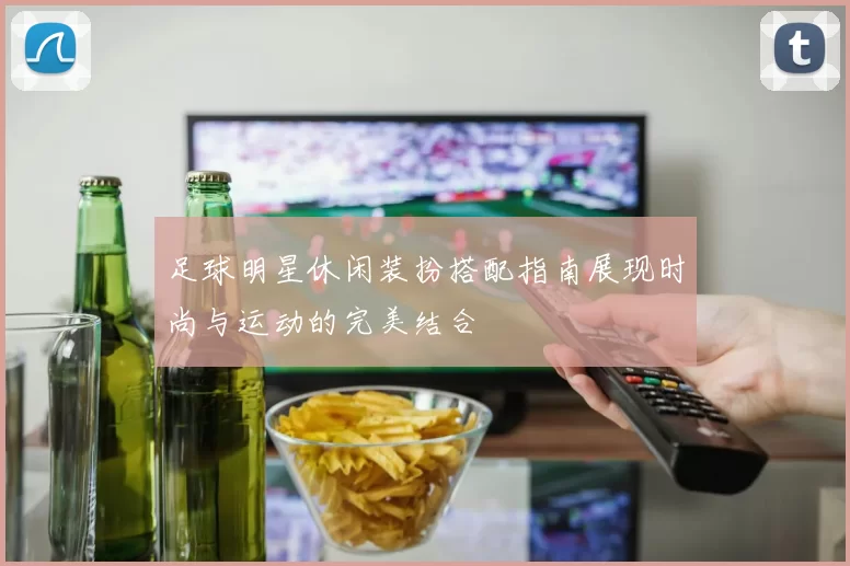 足球明星休闲装扮搭配指南展现时尚与运动的完美结合