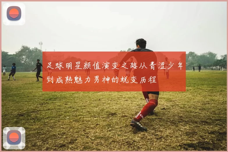 足球明星颜值演变之路从青涩少年到成熟魅力男神的蜕变历程