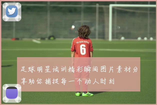 足球明星试训精彩瞬间图片素材分享助你捕捉每一个动人时刻