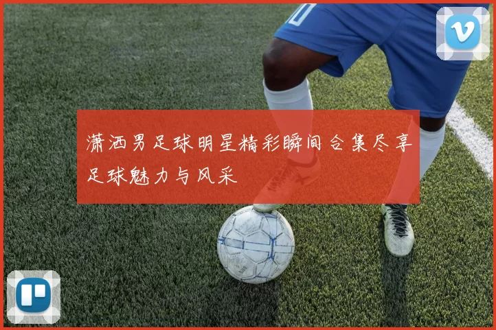 潇洒男足球明星精彩瞬间合集尽享足球魅力与风采