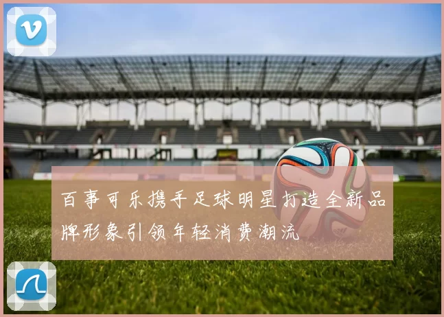 百事可乐携手足球明星打造全新品牌形象引领年轻消费潮流