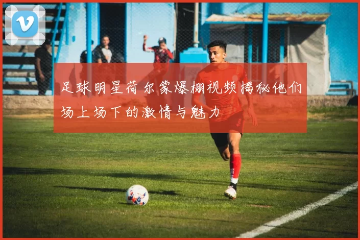 足球明星荷尔蒙爆棚视频揭秘他们场上场下的激情与魅力