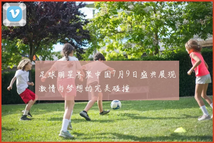 足球明星齐聚中国7月9日盛典展现激情与梦想的完美碰撞