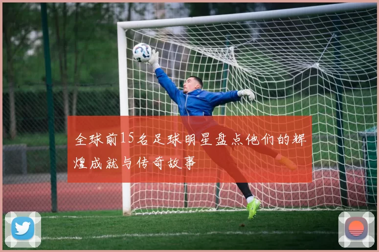 全球前15名足球明星盘点他们的辉煌成就与传奇故事