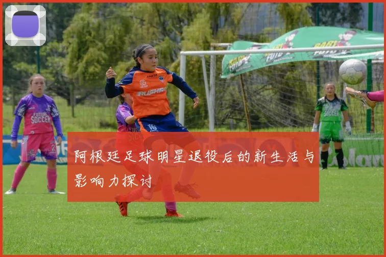 阿根廷足球明星退役后的新生活与影响力探讨