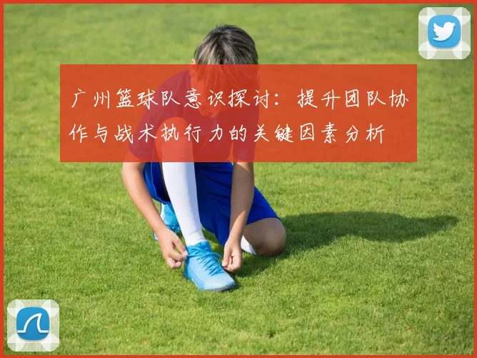 广州篮球队意识探讨：提升团队协作与战术执行力的关键因素分析
