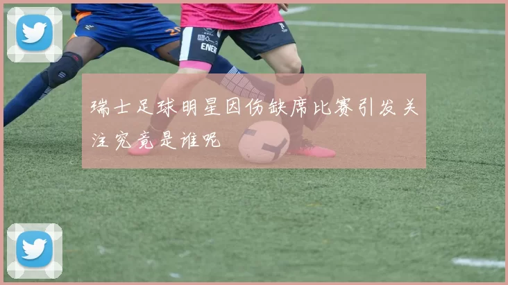 瑞士足球明星因伤缺席比赛引发关注究竟是谁呢