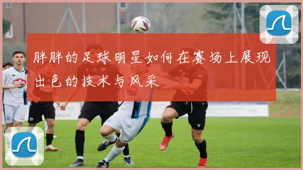 胖胖的足球明星如何在赛场上展现出色的技术与风采