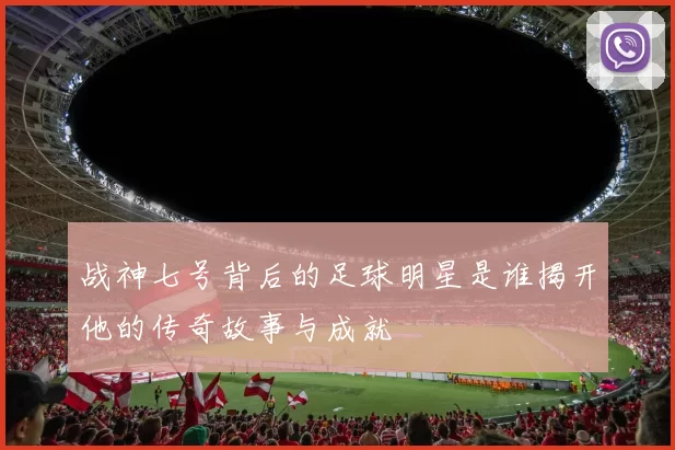 战神七号背后的足球明星是谁揭开他的传奇故事与成就