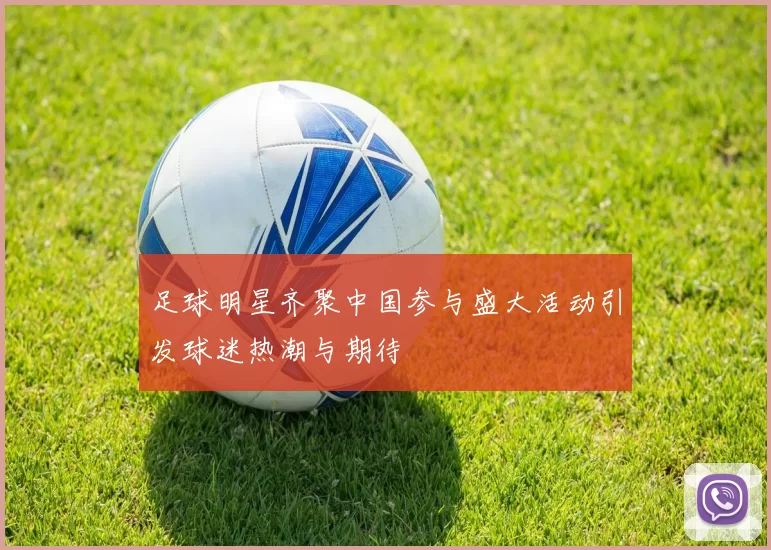 足球明星齐聚中国参与盛大活动引发球迷热潮与期待