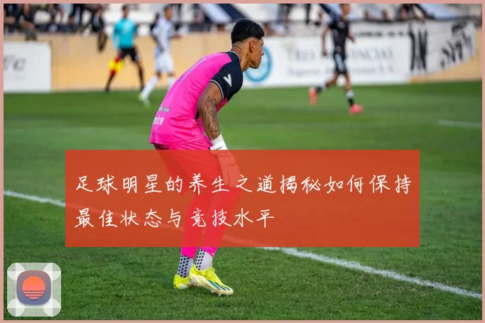 足球明星的养生之道揭秘如何保持最佳状态与竞技水平