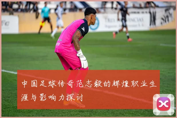 中国足球传奇范志毅的辉煌职业生涯与影响力探讨
