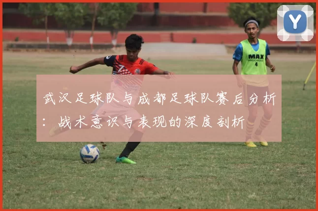 武汉足球队与成都足球队赛后分析：战术意识与表现的深度剖析