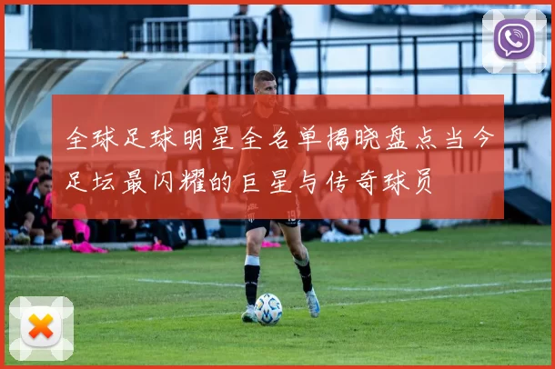 全球足球明星全名单揭晓盘点当今足坛最闪耀的巨星与传奇球员