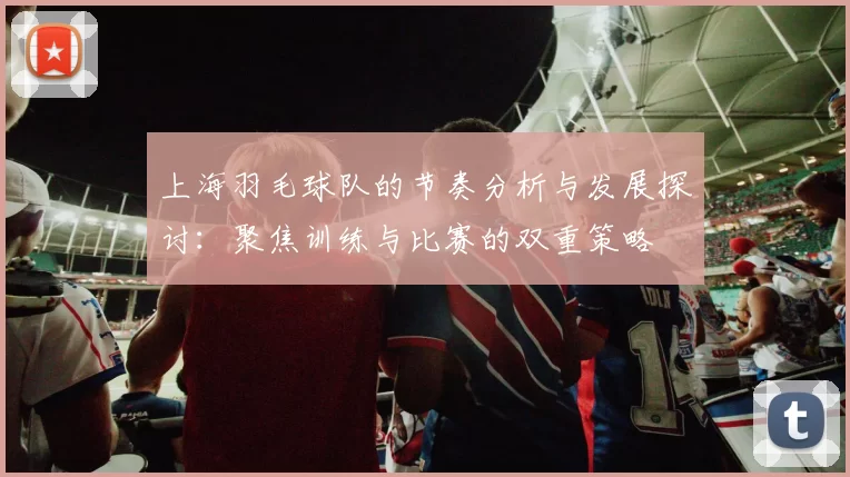 上海羽毛球队的节奏分析与发展探讨：聚焦训练与比赛的双重策略