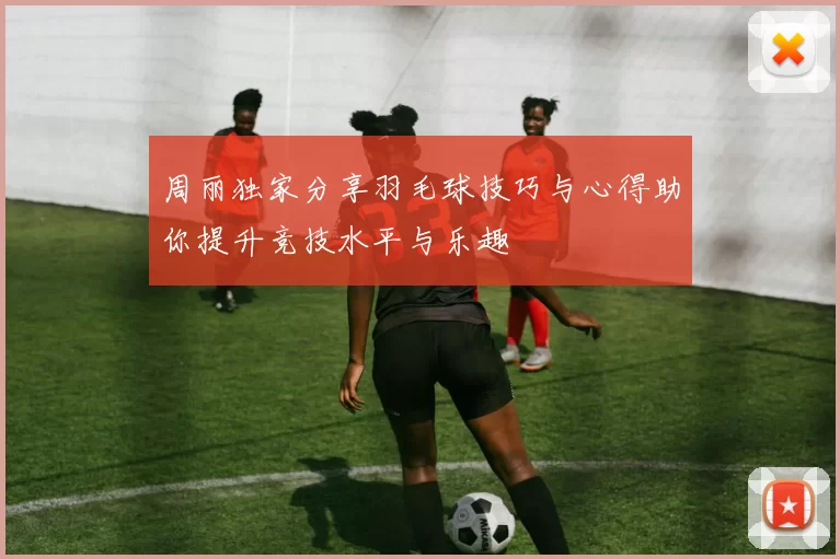 周丽独家分享羽毛球技巧与心得助你提升竞技水平与乐趣