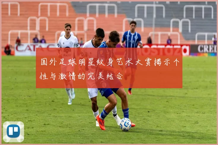 国外足球明星纹身艺术大赏揭示个性与激情的完美结合