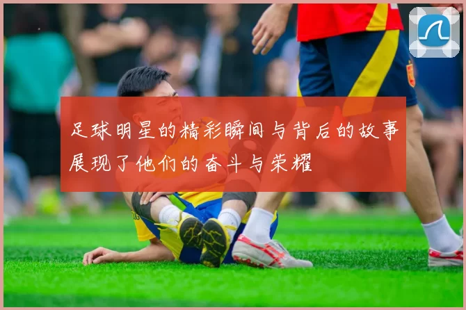 足球明星的精彩瞬间与背后的故事展现了他们的奋斗与荣耀