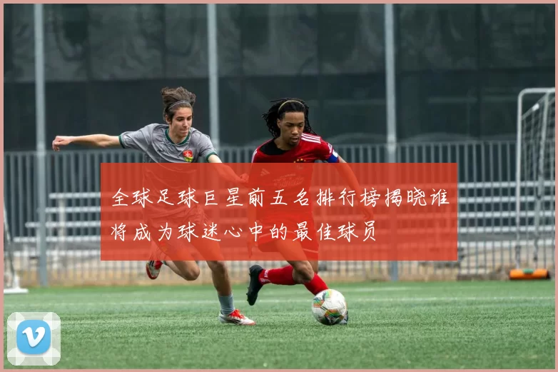 全球足球巨星前五名排行榜揭晓谁将成为球迷心中的最佳球员
