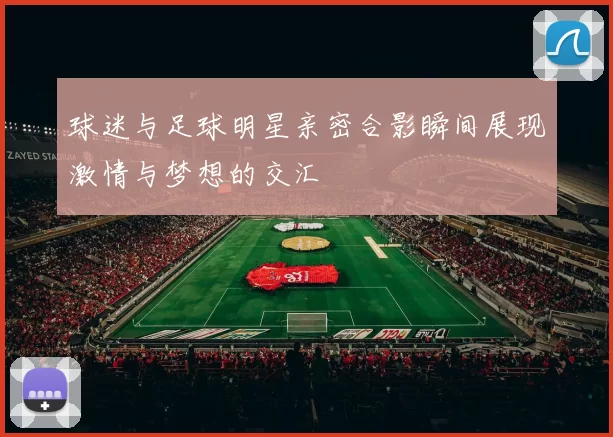 球迷与足球明星亲密合影瞬间展现激情与梦想的交汇