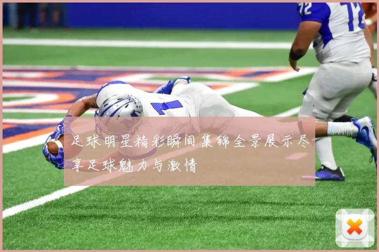 足球明星精彩瞬间集锦全景展示尽享足球魅力与激情