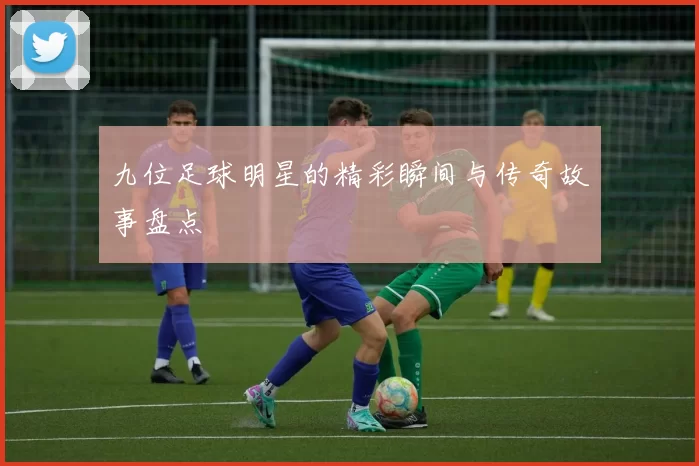 九位足球明星的精彩瞬间与传奇故事盘点