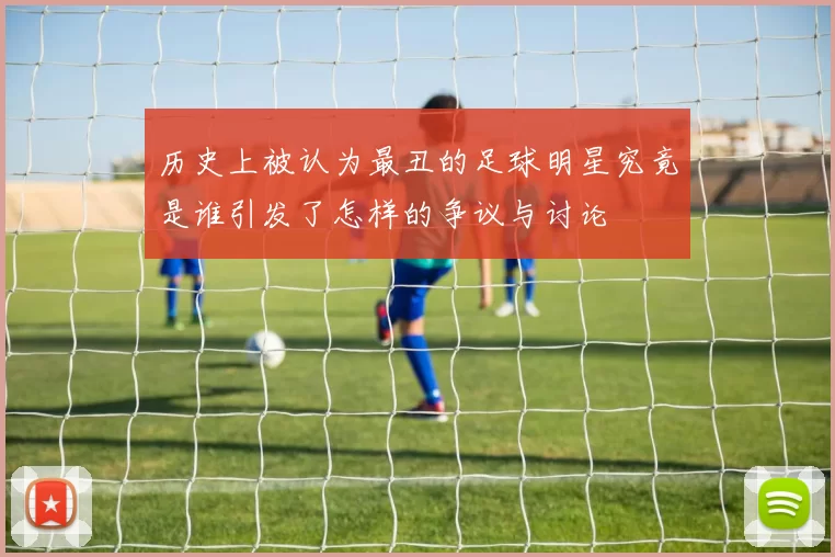 历史上被认为最丑的足球明星究竟是谁引发了怎样的争议与讨论