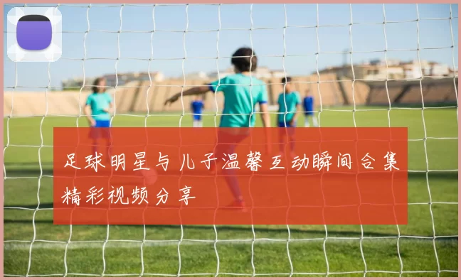 足球明星与儿子温馨互动瞬间合集精彩视频分享