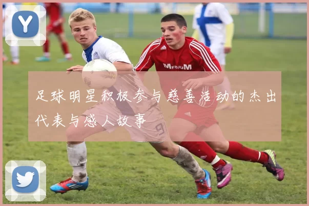 足球明星积极参与慈善活动的杰出代表与感人故事