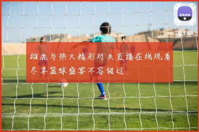 雄鹿与热火精彩对决直播在线观看尽享篮球盛宴不容错过