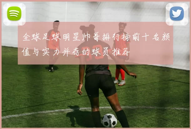 全球足球明星帅哥排行榜前十名颜值与实力并存的球员推荐