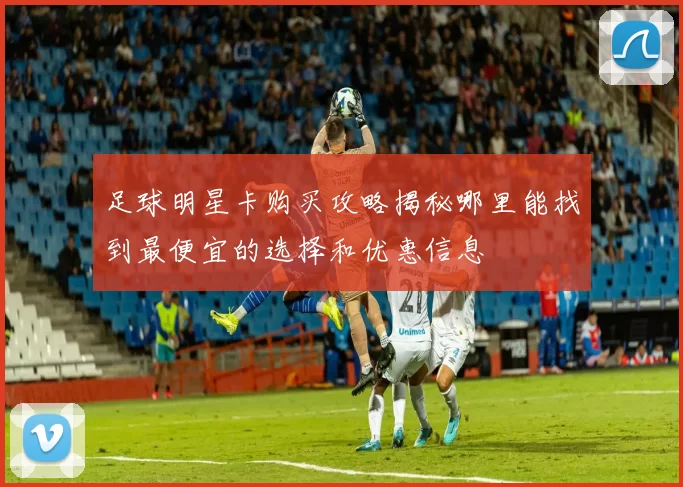 足球明星卡购买攻略揭秘哪里能找到最便宜的选择和优惠信息