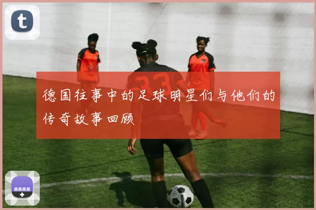 德国往事中的足球明星们与他们的传奇故事回顾
